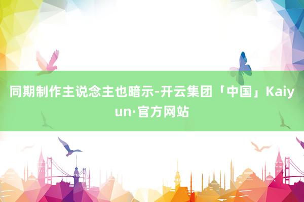 同期制作主说念主也暗示-开云集团「中国」Kaiyun·官方网站