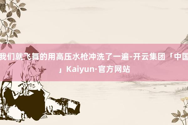 我们就飞舞的用高压水枪冲洗了一遍-开云集团「中国」Kaiyun·官方网站