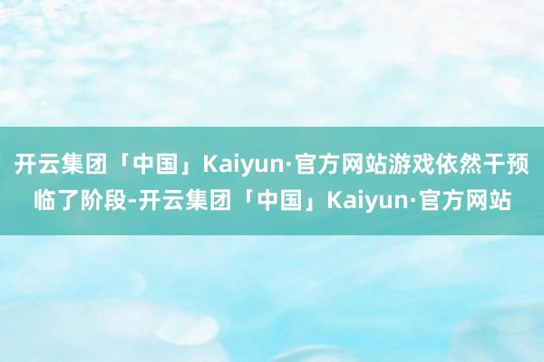 开云集团「中国」Kaiyun·官方网站游戏依然干预临了阶段-开云集团「中国」Kaiyun·官方网站