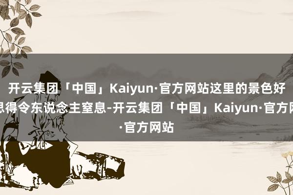 开云集团「中国」Kaiyun·官方网站这里的景色好意思得令东说念主窒息-开云集团「中国」Kaiyun·官方网站