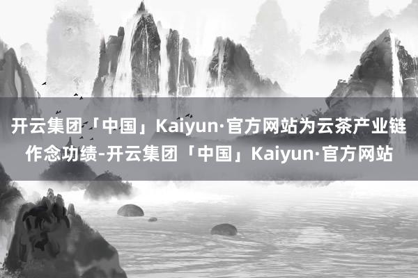 开云集团「中国」Kaiyun·官方网站为云茶产业链作念功绩-开云集团「中国」Kaiyun·官方网站