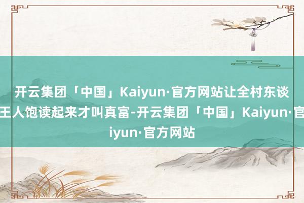 开云集团「中国」Kaiyun·官方网站让全村东谈主腰包王人饱读起来才叫真富-开云集团「中国」Kaiyun·官方网站