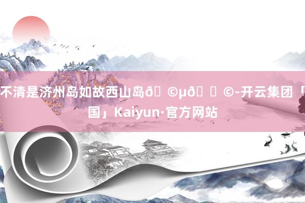分不清是济州岛如故西山岛🩵🐩-开云集团「中国」Kaiyun·官方网站