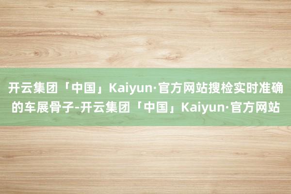 开云集团「中国」Kaiyun·官方网站搜检实时准确的车展骨子-开云集团「中国」Kaiyun·官方网站