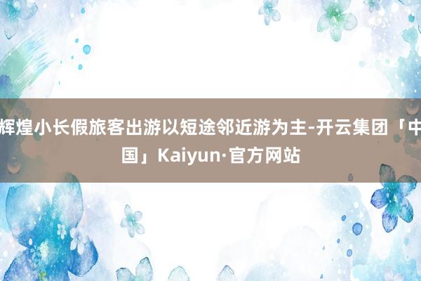 辉煌小长假旅客出游以短途邻近游为主-开云集团「中国」Kaiyun·官方网站