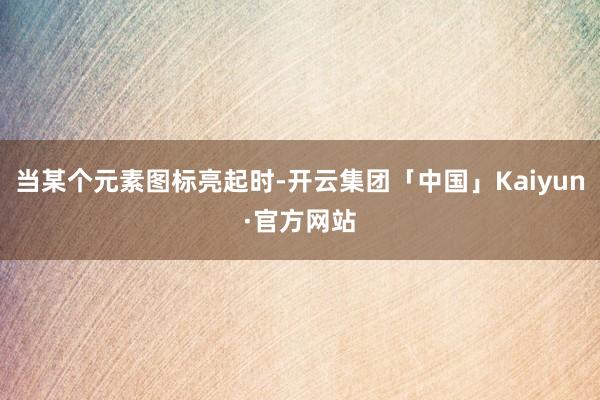 当某个元素图标亮起时-开云集团「中国」Kaiyun·官方网站