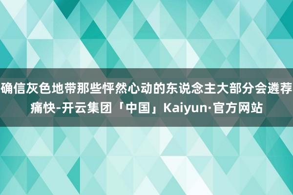 确信灰色地带那些怦然心动的东说念主大部分会遴荐痛快-开云集团「中国」Kaiyun·官方网站