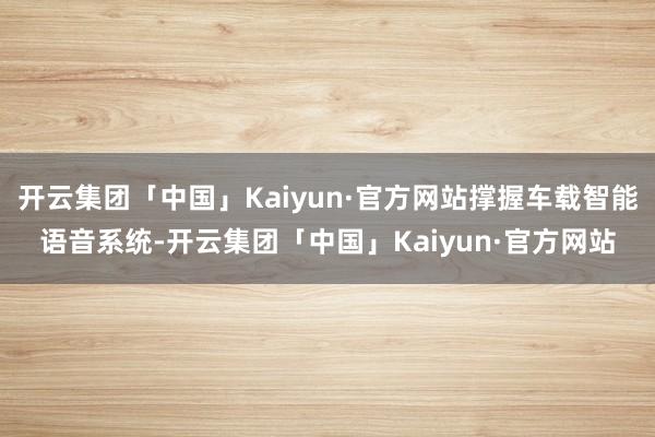 开云集团「中国」Kaiyun·官方网站撑握车载智能语音系统-开云集团「中国」Kaiyun·官方网站