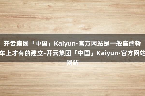 开云集团「中国」Kaiyun·官方网站是一般高端轿车上才有的建立-开云集团「中国」Kaiyun·官方网站