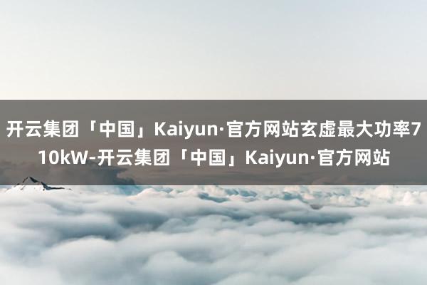 开云集团「中国」Kaiyun·官方网站玄虚最大功率710kW-开云集团「中国」Kaiyun·官方网站