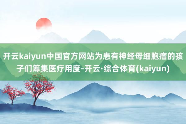 开云kaiyun中国官方网站为患有神经母细胞瘤的孩子们筹集医疗用度-开云·综合体育(kaiyun)