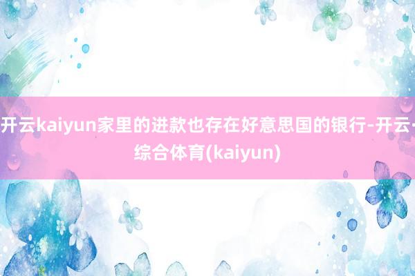 开云kaiyun家里的进款也存在好意思国的银行-开云·综合体育(kaiyun)