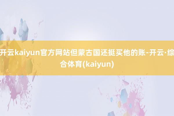 开云kaiyun官方网站但蒙古国还挺买他的账-开云·综合体育(kaiyun)