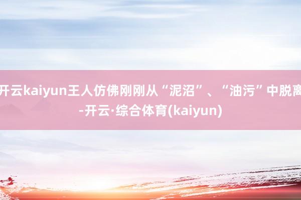 开云kaiyun王人仿佛刚刚从“泥沼”、“油污”中脱离-开云·综合体育(kaiyun)
