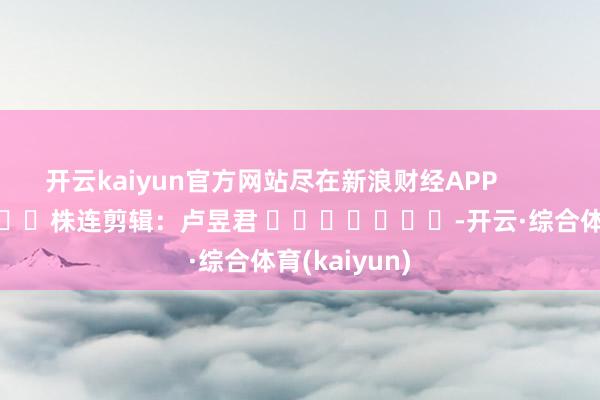 开云kaiyun官方网站尽在新浪财经APP            						株连剪辑：卢昱君 							-开云·综合体育(kaiyun)