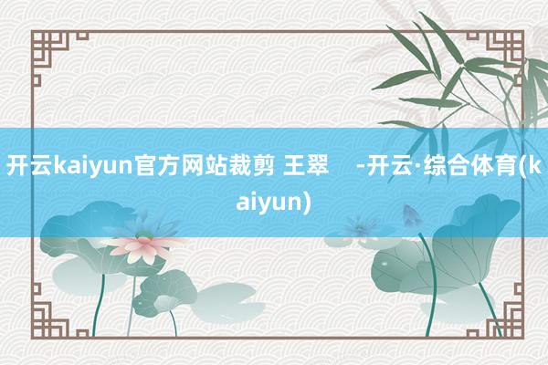 开云kaiyun官方网站裁剪 王翠    -开云·综合体育(kaiyun)