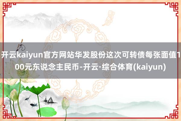 开云kaiyun官方网站华发股份这次可转债每张面值100元东说念主民币-开云·综合体育(kaiyun)