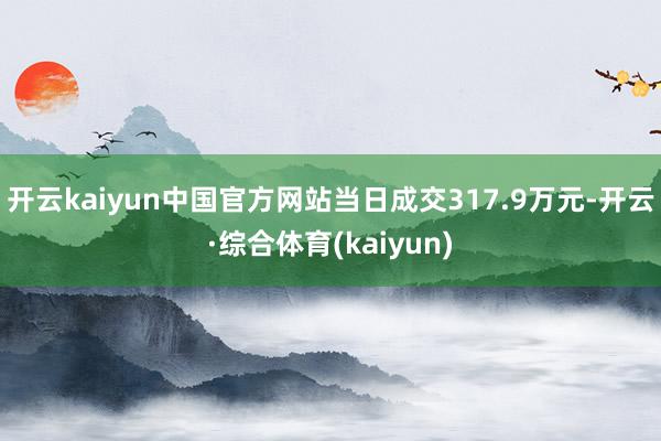 开云kaiyun中国官方网站当日成交317.9万元-开云·综合体育(kaiyun)