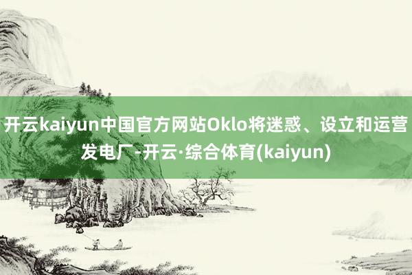 开云kaiyun中国官方网站Oklo将迷惑、设立和运营发电厂-开云·综合体育(kaiyun)