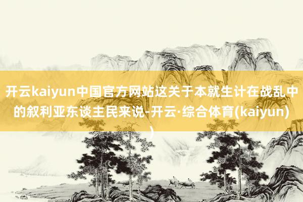 开云kaiyun中国官方网站这关于本就生计在战乱中的叙利亚东谈主民来说-开云·综合体育(kaiyun)
