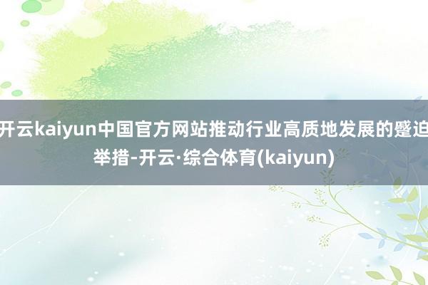 开云kaiyun中国官方网站推动行业高质地发展的蹙迫举措-开云·综合体育(kaiyun)