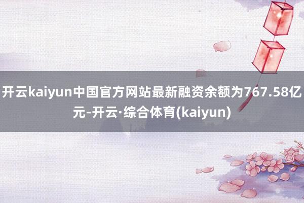 开云kaiyun中国官方网站最新融资余额为767.58亿元-开云·综合体育(kaiyun)