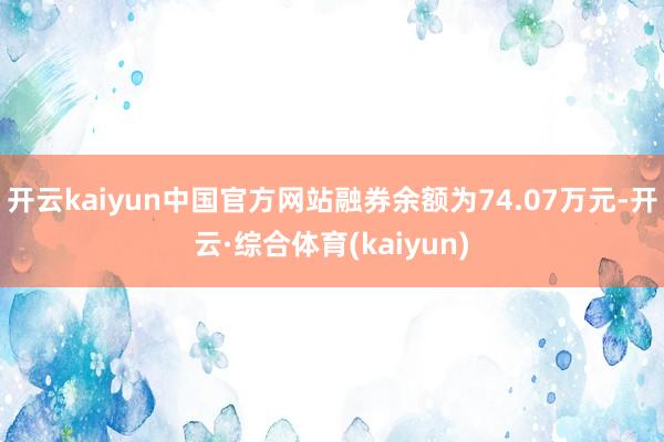 开云kaiyun中国官方网站融券余额为74.07万元-开云·综合体育(kaiyun)