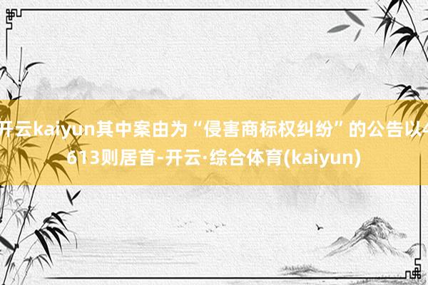 开云kaiyun其中案由为“侵害商标权纠纷”的公告以4613则居首-开云·综合体育(kaiyun)