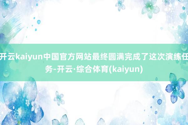 开云kaiyun中国官方网站最终圆满完成了这次演练任务-开云·综合体育(kaiyun)