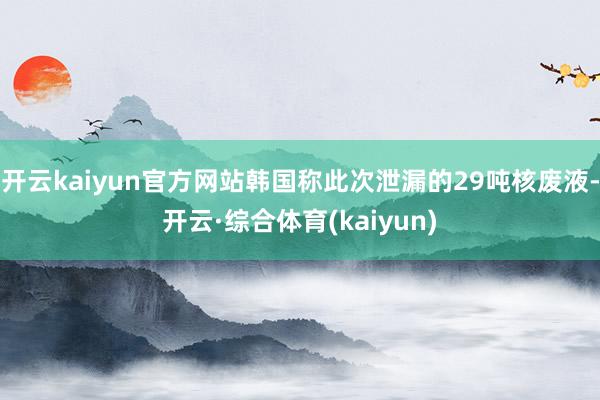 开云kaiyun官方网站韩国称此次泄漏的29吨核废液-开云·综合体育(kaiyun)