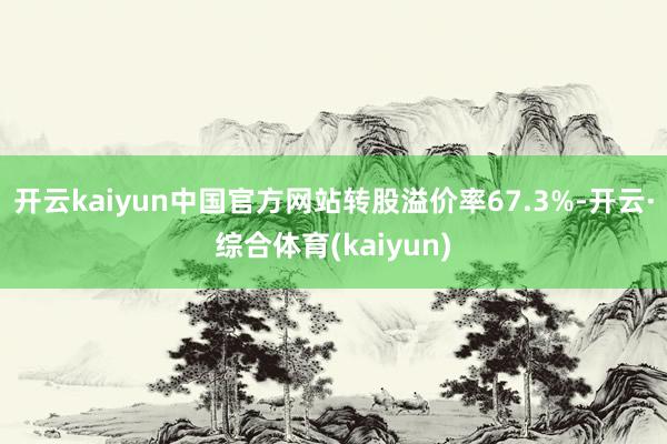 开云kaiyun中国官方网站转股溢价率67.3%-开云·综合体育(kaiyun)