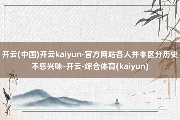 开云(中国)开云kaiyun·官方网站各人并非区分历史不感兴味-开云·综合体育(kaiyun)