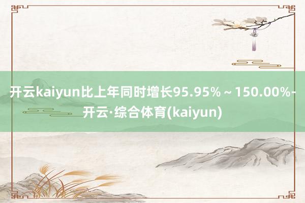 开云kaiyun比上年同时增长95.95%～150.00%-开云·综合体育(kaiyun)
