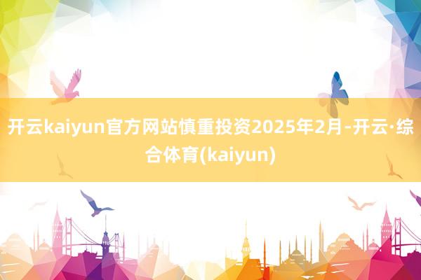 开云kaiyun官方网站慎重投资2025年2月-开云·综合体育(kaiyun)