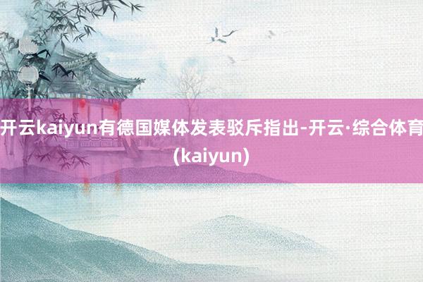 开云kaiyun有德国媒体发表驳斥指出-开云·综合体育(kaiyun)