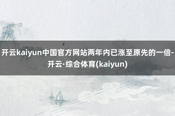 开云kaiyun中国官方网站两年内已涨至原先的一倍-开云·综合体育(kaiyun)