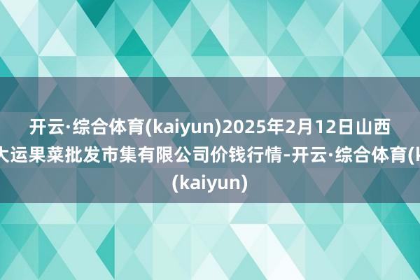 开云·综合体育(kaiyun)2025年2月12日山西省朔州大运果菜批发市集有限公司价钱行情-开云·综合体育(kaiyun)