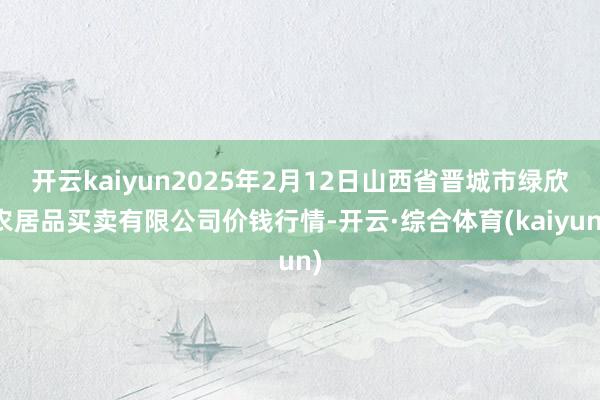 开云kaiyun2025年2月12日山西省晋城市绿欣农居品买卖有限公司价钱行情-开云·综合体育(kaiyun)