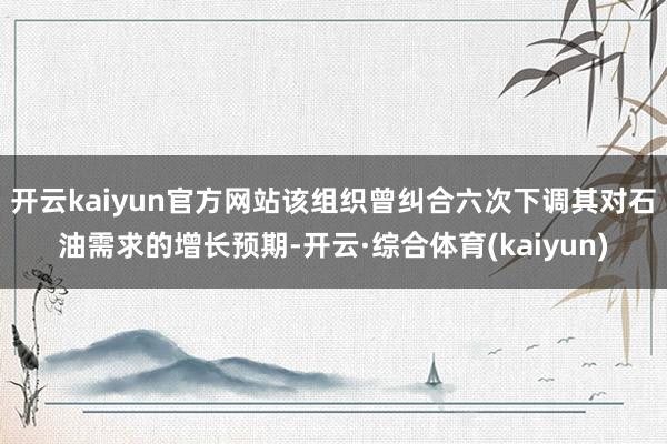 开云kaiyun官方网站该组织曾纠合六次下调其对石油需求的增长预期-开云·综合体育(kaiyun)
