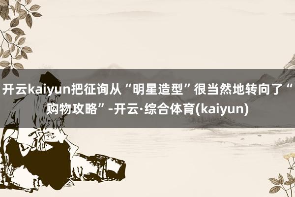 开云kaiyun把征询从“明星造型”很当然地转向了“购物攻略”-开云·综合体育(kaiyun)