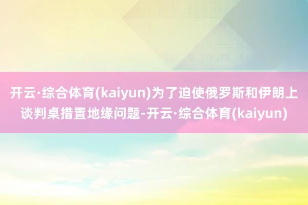 开云·综合体育(kaiyun)为了迫使俄罗斯和伊朗上谈判桌措置地缘问题-开云·综合体育(kaiyun)