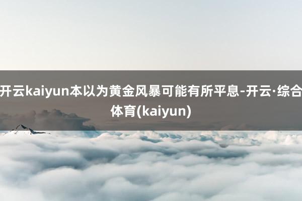 开云kaiyun本以为黄金风暴可能有所平息-开云·综合体育(kaiyun)