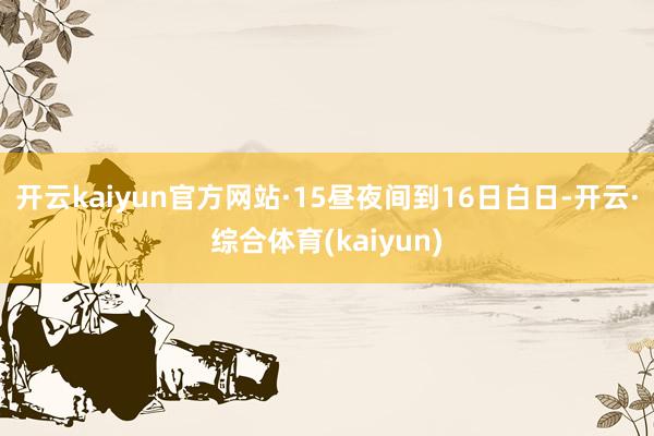 开云kaiyun官方网站　　·15昼夜间到16日白日-开云·综合体育(kaiyun)