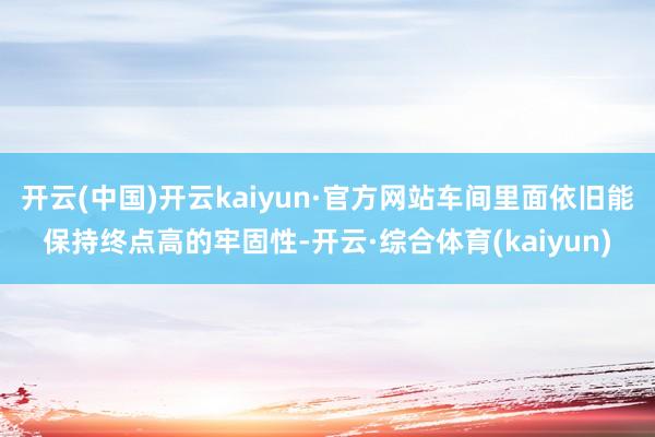 开云(中国)开云kaiyun·官方网站车间里面依旧能保持终点高的牢固性-开云·综合体育(kaiyun)
