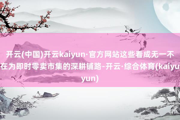 开云(中国)开云kaiyun·官方网站这些看成无一不是在为即时零卖市集的深耕铺路-开云·综合体育(kaiyun)