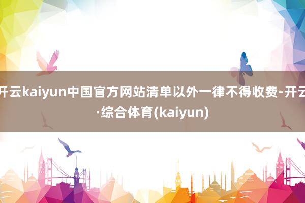 开云kaiyun中国官方网站清单以外一律不得收费-开云·综合体育(kaiyun)