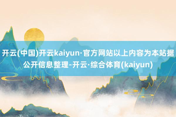 开云(中国)开云kaiyun·官方网站以上内容为本站据公开信息整理-开云·综合体育(kaiyun)
