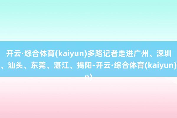 开云·综合体育(kaiyun)多路记者走进广州、深圳、汕头、东莞、湛江、揭阳-开云·综合体育(kaiyun)