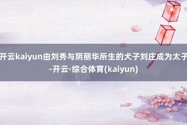 开云kaiyun由刘秀与阴丽华所生的犬子刘庄成为太子-开云·综合体育(kaiyun)
