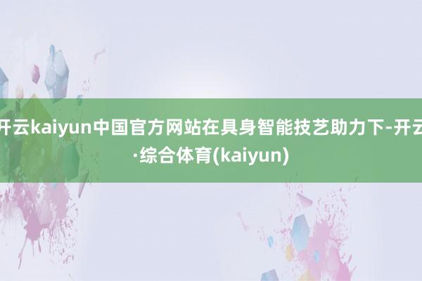 开云kaiyun中国官方网站在具身智能技艺助力下-开云·综合体育(kaiyun)